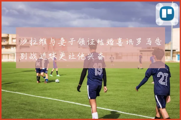 沙拉维与妻子领证结婚喜讯罗马告别战进球更让他兴奋