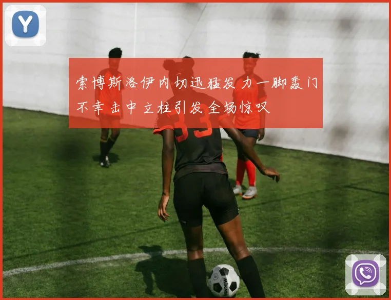索博斯洛伊内切迅猛发力一脚轰门不幸击中立柱引发全场惊叹