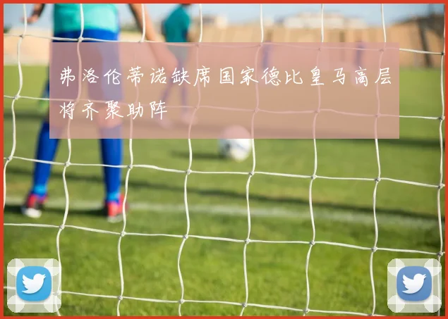 弗洛伦蒂诺缺席国家德比皇马高层将齐聚助阵