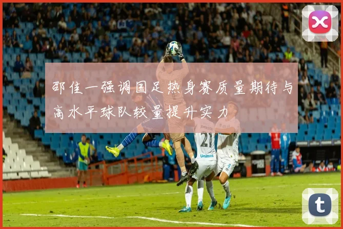 邵佳一强调国足热身赛质量期待与高水平球队较量提升实力